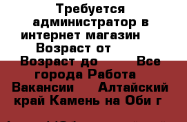 Требуется администратор в интернет магазин.  › Возраст от ­ 22 › Возраст до ­ 40 - Все города Работа » Вакансии   . Алтайский край,Камень-на-Оби г.